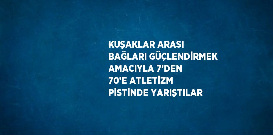 KUŞAKLAR ARASI BAĞLARI GÜÇLENDİRMEK AMACIYLA 7’DEN 70’E ATLETİZM PİSTİNDE YARIŞTILAR