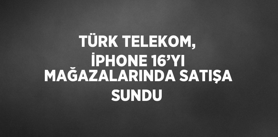 TÜRK TELEKOM, İPHONE 16’YI MAĞAZALARINDA SATIŞA SUNDU