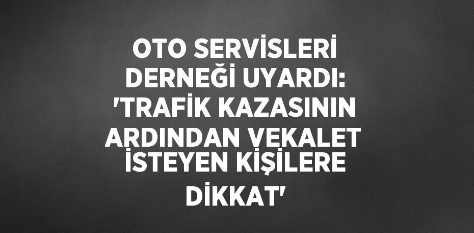 OTO SERVİSLERİ DERNEĞİ UYARDI: 'TRAFİK KAZASININ ARDINDAN VEKALET İSTEYEN KİŞİLERE DİKKAT'