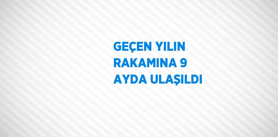 GEÇEN YILIN RAKAMINA 9 AYDA ULAŞILDI