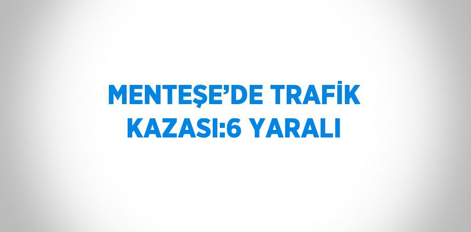 MENTEŞE’DE TRAFİK KAZASI:6 YARALI