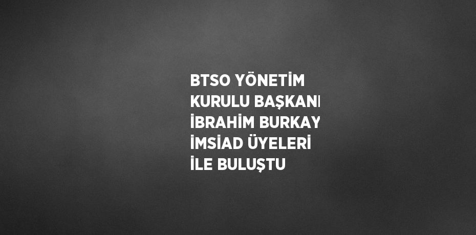 BTSO YÖNETİM KURULU BAŞKANI İBRAHİM BURKAY İMSİAD ÜYELERİ İLE BULUŞTU