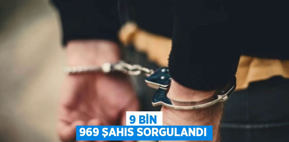 9 BİN 969 ŞAHIS SORGULANDI