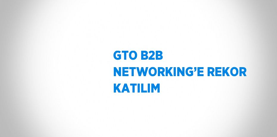 GTO B2B NETWORKING’E REKOR KATILIM