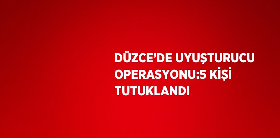 DÜZCE’DE UYUŞTURUCU OPERASYONU:5 KİŞİ TUTUKLANDI