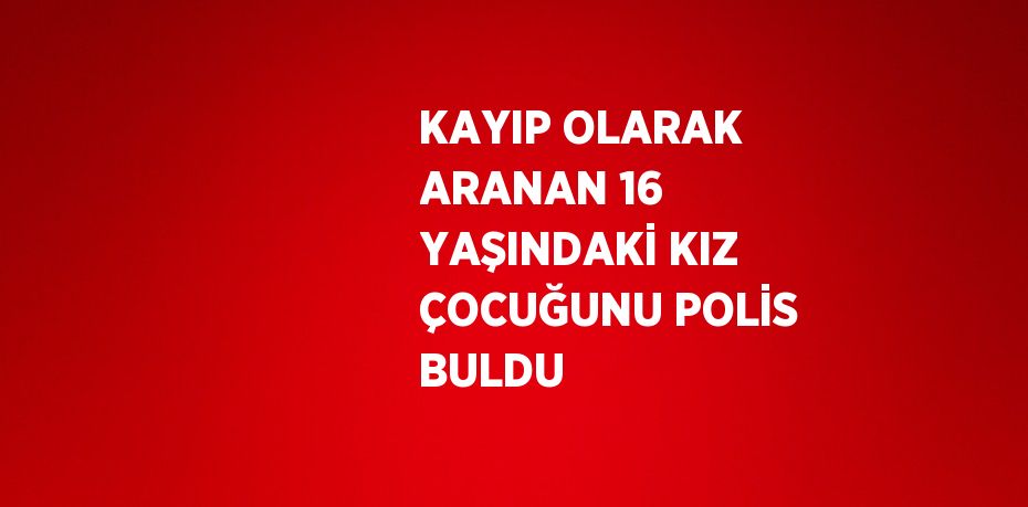 KAYIP OLARAK ARANAN 16 YAŞINDAKİ KIZ ÇOCUĞUNU POLİS BULDU