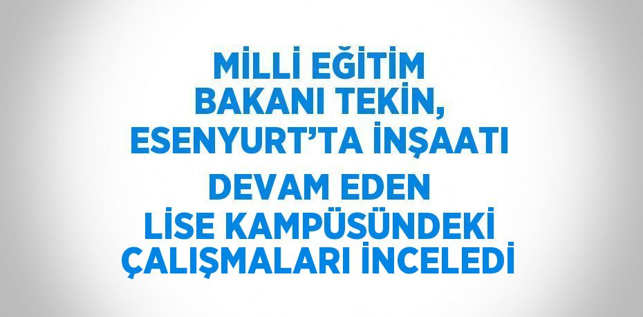 MİLLİ EĞİTİM BAKANI TEKİN, ESENYURT’TA İNŞAATI DEVAM EDEN LİSE KAMPÜSÜNDEKİ ÇALIŞMALARI İNCELEDİ