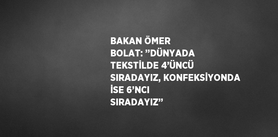 BAKAN ÖMER BOLAT: ’’DÜNYADA TEKSTİLDE 4’ÜNCÜ SIRADAYIZ, KONFEKSİYONDA İSE 6’NCI SIRADAYIZ’’