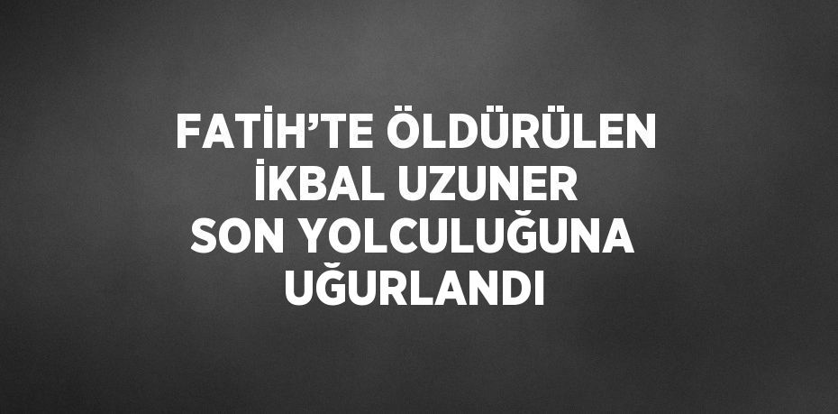 FATİH’TE ÖLDÜRÜLEN İKBAL UZUNER SON YOLCULUĞUNA UĞURLANDI