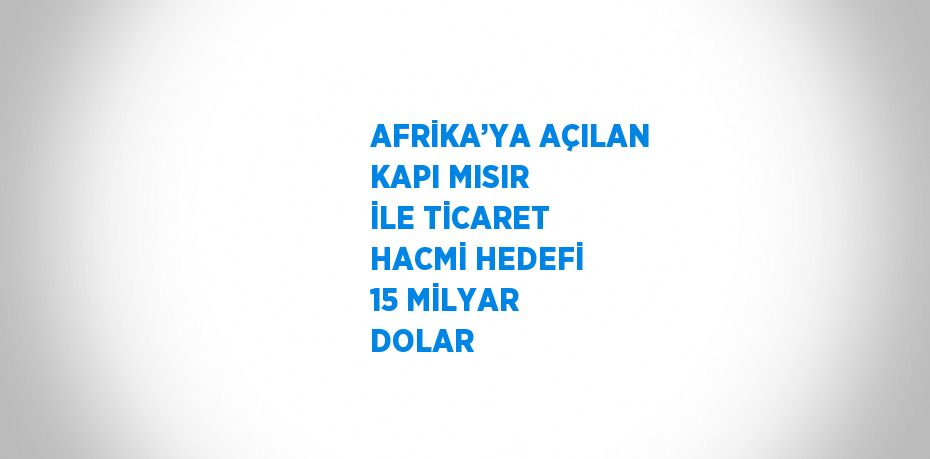 AFRİKA’YA AÇILAN KAPI MISIR İLE TİCARET HACMİ HEDEFİ 15 MİLYAR DOLAR