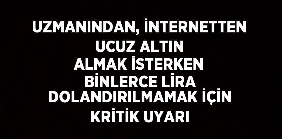 UZMANINDAN, İNTERNETTEN UCUZ ALTIN ALMAK İSTERKEN BİNLERCE LİRA DOLANDIRILMAMAK İÇİN KRİTİK UYARI