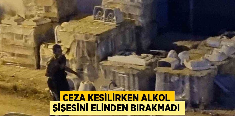 CEZA KESİLİRKEN ALKOL ŞİŞESİNİ ELİNDEN BIRAKMADI