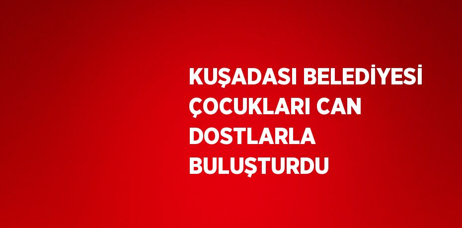 KUŞADASI BELEDİYESİ ÇOCUKLARI CAN DOSTLARLA BULUŞTURDU