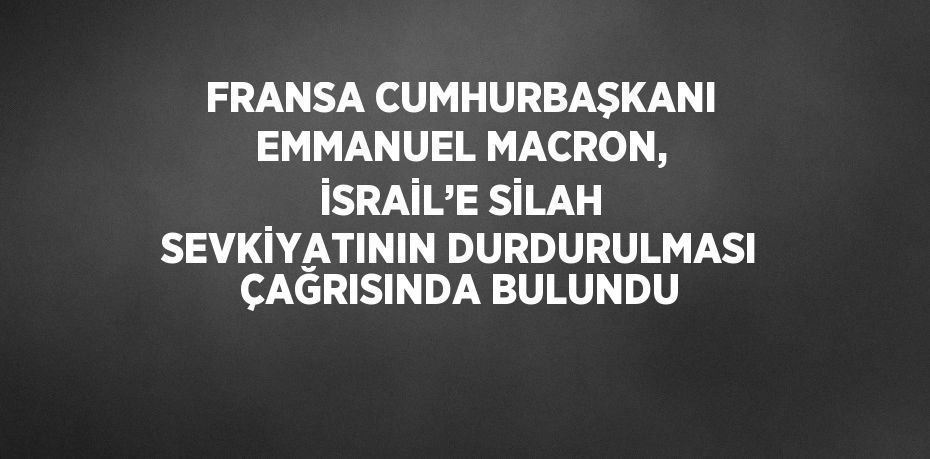 FRANSA CUMHURBAŞKANI EMMANUEL MACRON, İSRAİL’E SİLAH SEVKİYATININ DURDURULMASI ÇAĞRISINDA BULUNDU