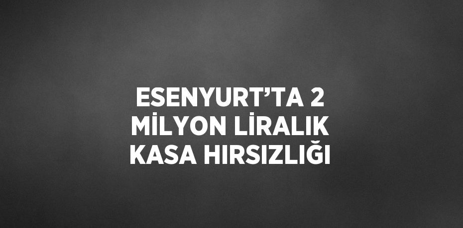 ESENYURT’TA 2 MİLYON LİRALIK KASA HIRSIZLIĞI