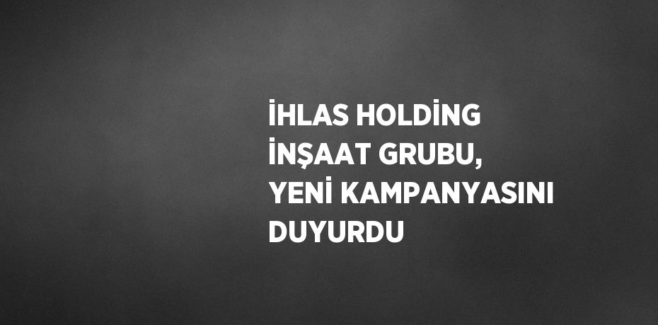 İHLAS HOLDİNG İNŞAAT GRUBU, YENİ KAMPANYASINI DUYURDU