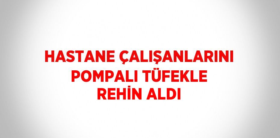 HASTANE ÇALIŞANLARINI POMPALI TÜFEKLE REHİN ALDI