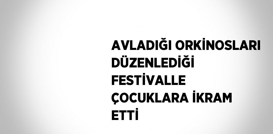 AVLADIĞI ORKİNOSLARI DÜZENLEDİĞİ FESTİVALLE ÇOCUKLARA İKRAM ETTİ