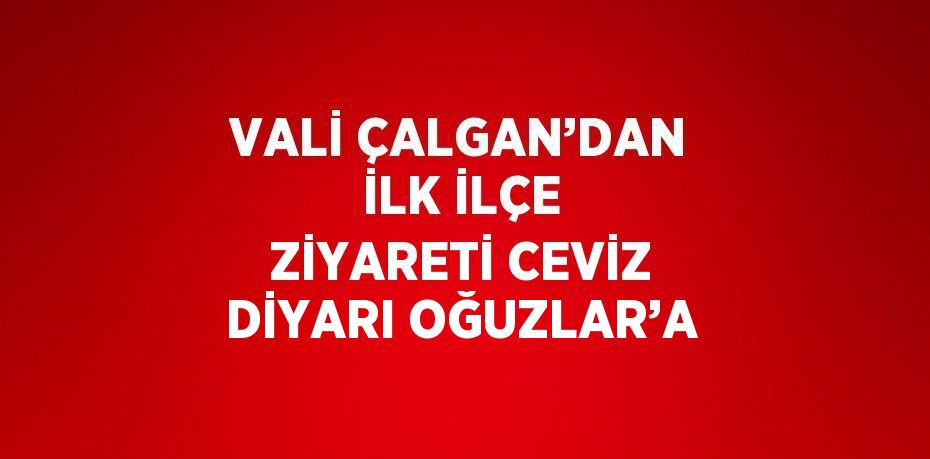 VALİ ÇALGAN’DAN İLK İLÇE ZİYARETİ CEVİZ DİYARI OĞUZLAR’A