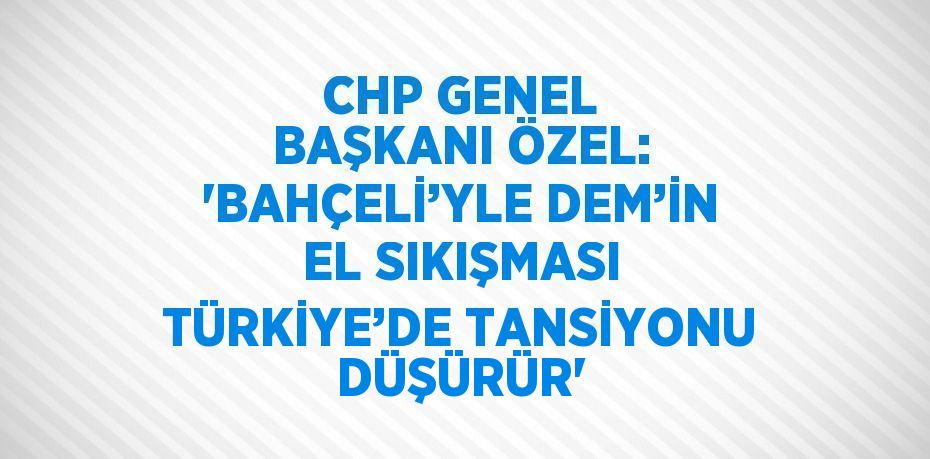 CHP GENEL BAŞKANI ÖZEL: 'BAHÇELİ’YLE DEM’İN EL SIKIŞMASI TÜRKİYE’DE TANSİYONU DÜŞÜRÜR'