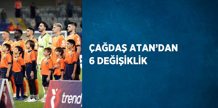 ÇAĞDAŞ ATAN’DAN 6 DEĞİŞİKLİK