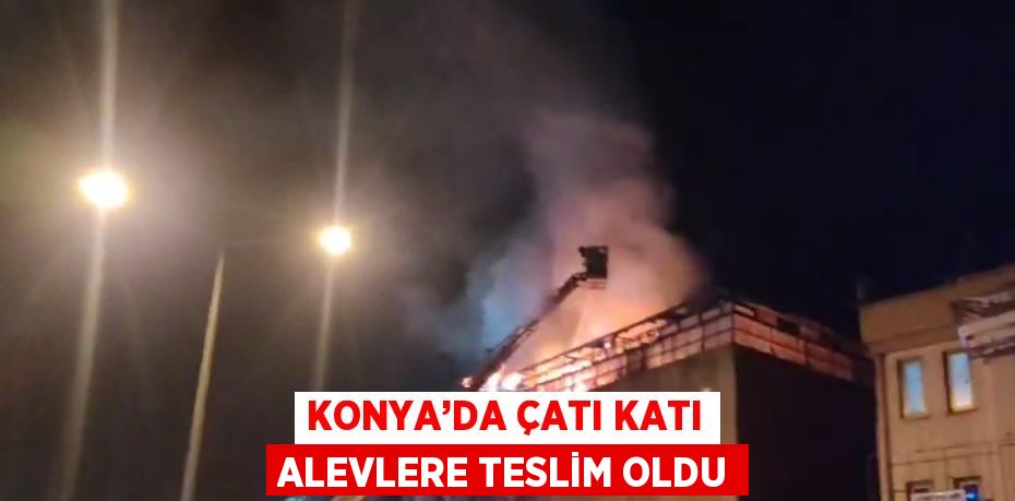 KONYA’DA ÇATI KATI ALEVLERE TESLİM OLDU