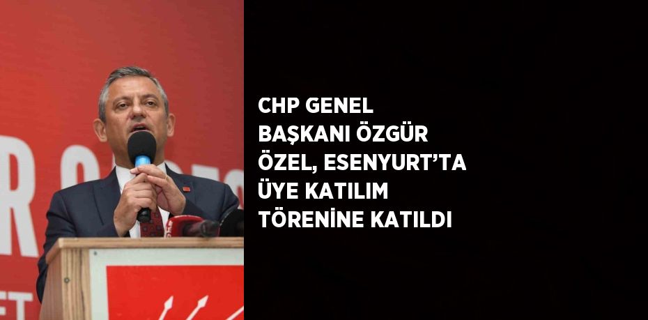 CHP GENEL BAŞKANI ÖZGÜR ÖZEL, ESENYURT’TA ÜYE KATILIM TÖRENİNE KATILDI