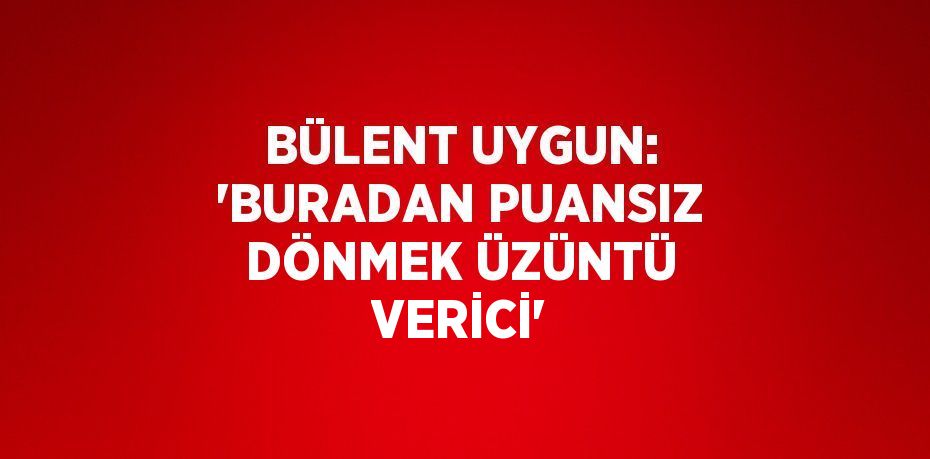 BÜLENT UYGUN: 'BURADAN PUANSIZ DÖNMEK ÜZÜNTÜ VERİCİ'