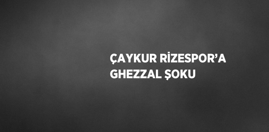 ÇAYKUR RİZESPOR’A GHEZZAL ŞOKU