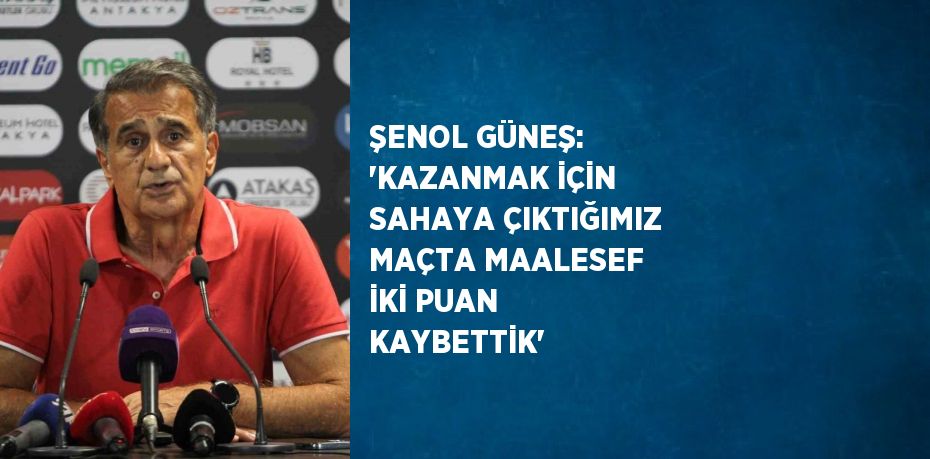 ŞENOL GÜNEŞ: 'KAZANMAK İÇİN SAHAYA ÇIKTIĞIMIZ MAÇTA MAALESEF İKİ PUAN KAYBETTİK'