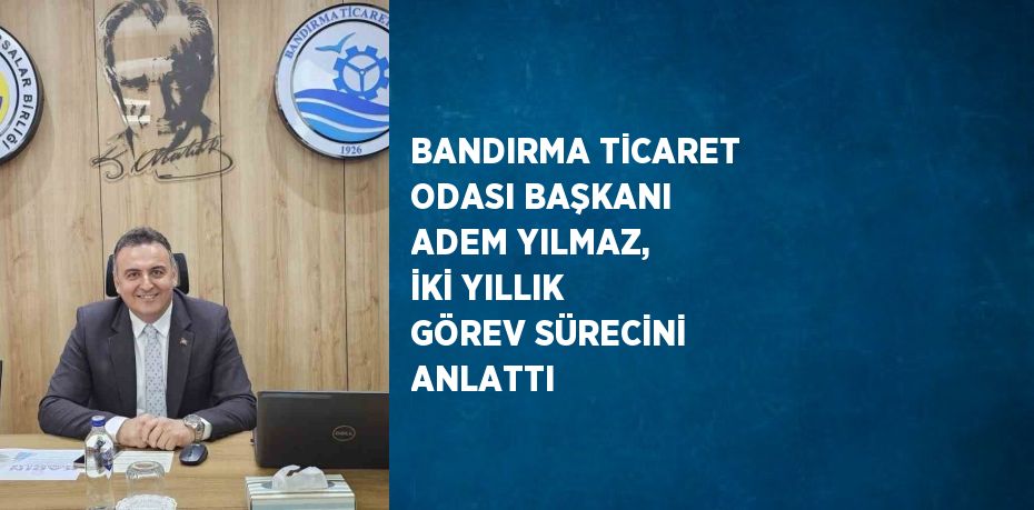 BANDIRMA TİCARET ODASI BAŞKANI ADEM YILMAZ, İKİ YILLIK GÖREV SÜRECİNİ ANLATTI