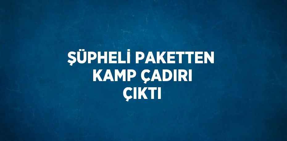 ŞÜPHELİ PAKETTEN KAMP ÇADIRI ÇIKTI