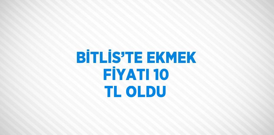 BİTLİS’TE EKMEK FİYATI 10 TL OLDU