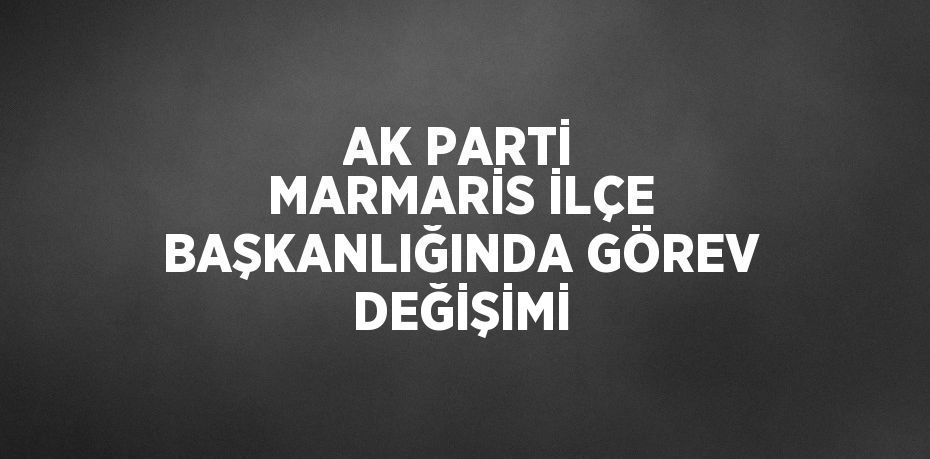 AK PARTİ MARMARİS İLÇE BAŞKANLIĞINDA GÖREV DEĞİŞİMİ