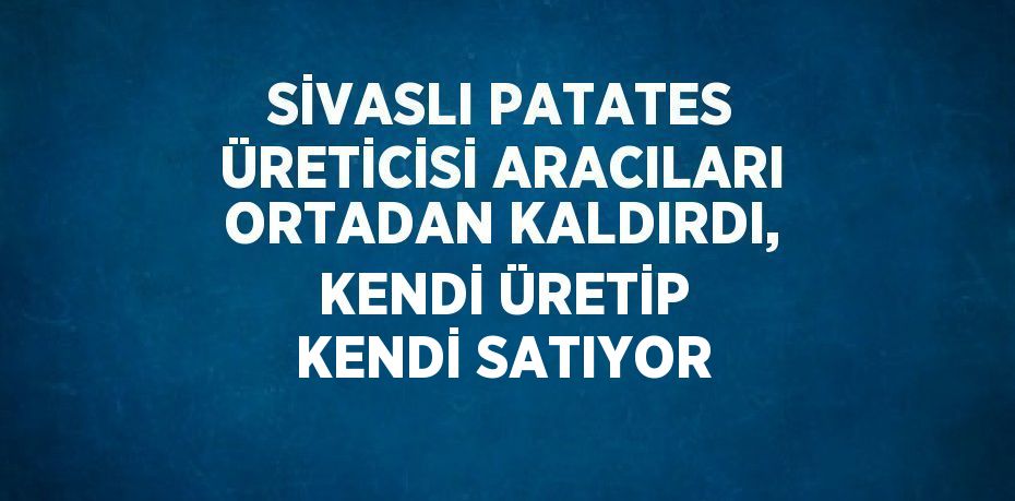 SİVASLI PATATES ÜRETİCİSİ ARACILARI ORTADAN KALDIRDI, KENDİ ÜRETİP KENDİ SATIYOR