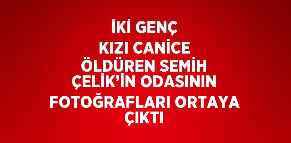 İKİ GENÇ KIZI CANİCE ÖLDÜREN SEMİH ÇELİK’İN ODASININ FOTOĞRAFLARI ORTAYA ÇIKTI