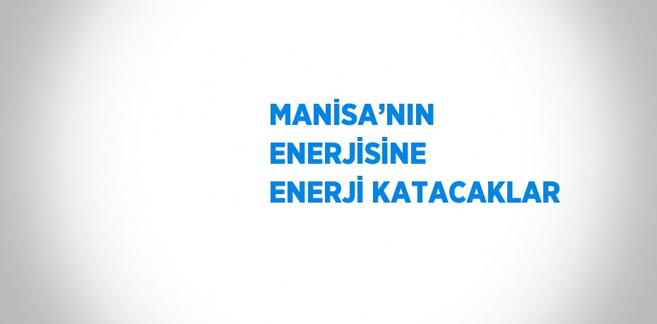 MANİSA’NIN ENERJİSİNE ENERJİ KATACAKLAR