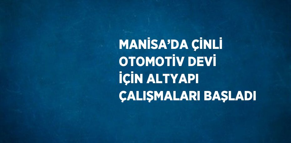 MANİSA’DA ÇİNLİ OTOMOTİV DEVİ İÇİN ALTYAPI ÇALIŞMALARI BAŞLADI