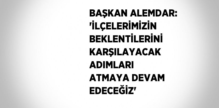 BAŞKAN ALEMDAR: 'İLÇELERİMİZİN BEKLENTİLERİNİ KARŞILAYACAK ADIMLARI ATMAYA DEVAM EDECEĞİZ'