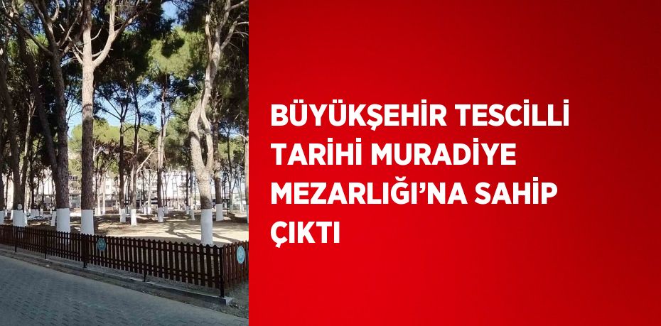 BÜYÜKŞEHİR TESCİLLİ TARİHİ MURADİYE MEZARLIĞI’NA SAHİP ÇIKTI