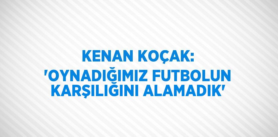 KENAN KOÇAK: 'OYNADIĞIMIZ FUTBOLUN KARŞILIĞINI ALAMADIK'