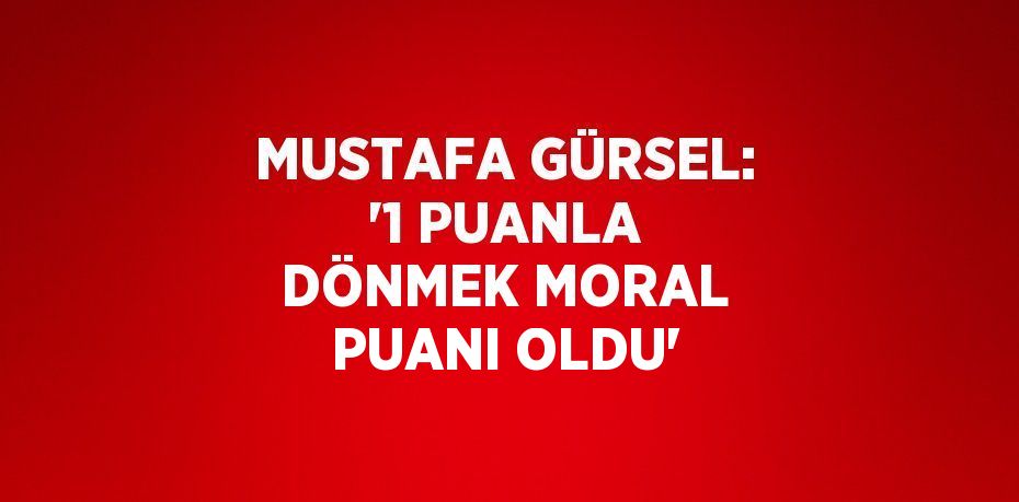 MUSTAFA GÜRSEL: '1 PUANLA DÖNMEK MORAL PUANI OLDU'