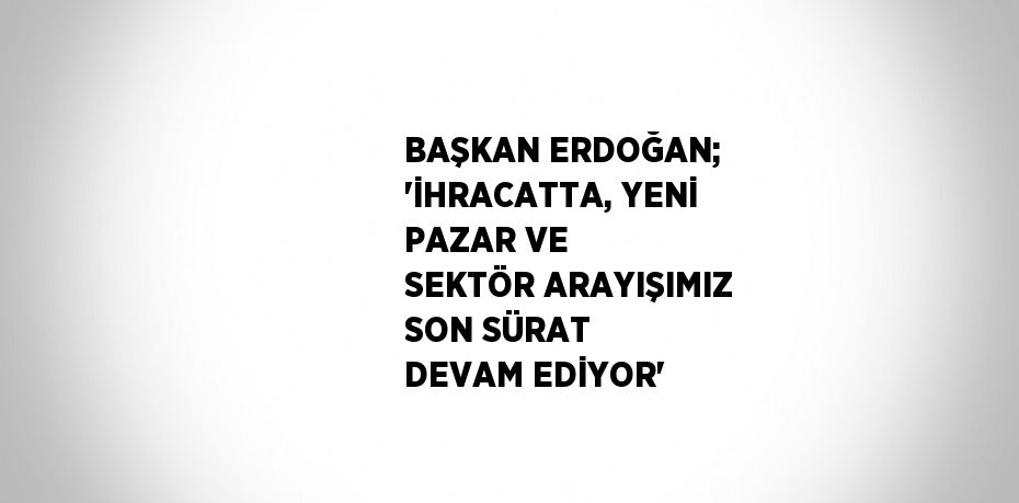 BAŞKAN ERDOĞAN; 'İHRACATTA, YENİ PAZAR VE SEKTÖR ARAYIŞIMIZ SON SÜRAT DEVAM EDİYOR'