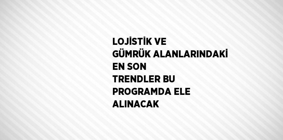 LOJİSTİK VE GÜMRÜK ALANLARINDAKİ EN SON TRENDLER BU PROGRAMDA ELE ALINACAK