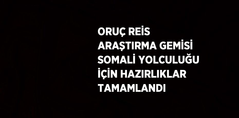 ORUÇ REİS ARAŞTIRMA GEMİSİ SOMALİ YOLCULUĞU İÇİN HAZIRLIKLAR TAMAMLANDI