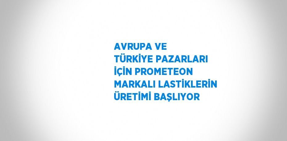 AVRUPA VE TÜRKİYE PAZARLARI İÇİN PROMETEON MARKALI LASTİKLERİN ÜRETİMİ BAŞLIYOR