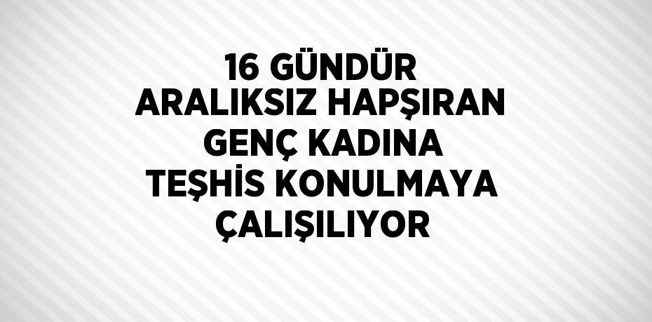 16 GÜNDÜR ARALIKSIZ HAPŞIRAN GENÇ KADINA TEŞHİS KONULMAYA ÇALIŞILIYOR