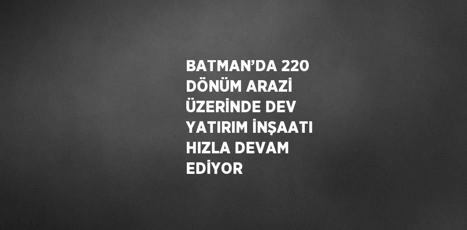 BATMAN’DA 220 DÖNÜM ARAZİ ÜZERİNDE DEV YATIRIM İNŞAATI HIZLA DEVAM EDİYOR