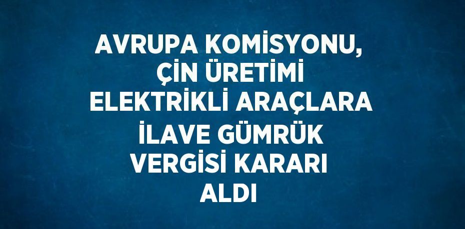 AVRUPA KOMİSYONU, ÇİN ÜRETİMİ ELEKTRİKLİ ARAÇLARA İLAVE GÜMRÜK VERGİSİ KARARI ALDI