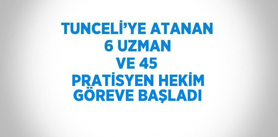 TUNCELİ’YE ATANAN 6 UZMAN VE 45 PRATİSYEN HEKİM GÖREVE BAŞLADI